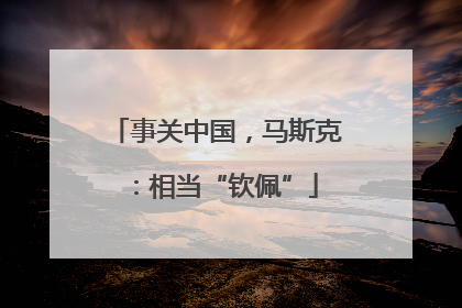 事关中国，马斯克：相当“钦佩”