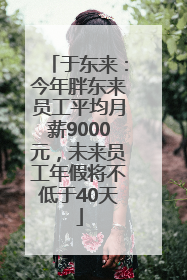 于东来：今年胖东来员工平均月薪9000元，未来员工年假将不低于40天