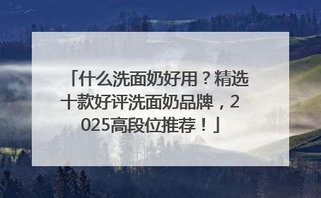 什么洗面奶好用？精选十款好评洗面奶品牌，2025高段位推荐！