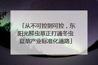 从不可控到可控，东阳光鲜虫草正打通冬虫夏草产业标准化通路