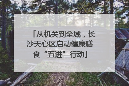 从机关到全域，长沙天心区启动健康膳食“五进”行动
