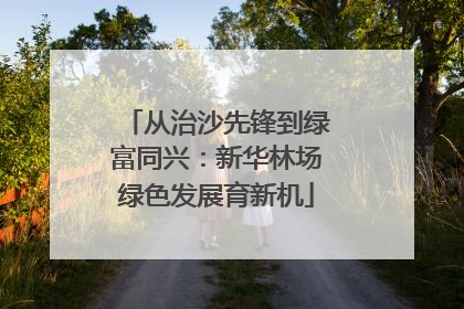 从治沙先锋到绿富同兴：新华林场绿色发展育新机