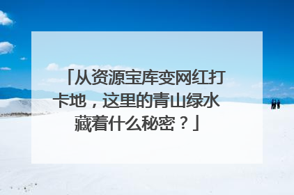 从资源宝库变网红打卡地，这里的青山绿水藏着什么秘密？