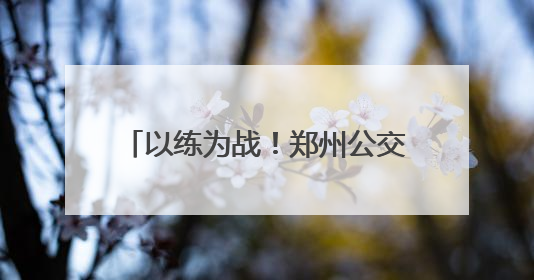 以练为战！郑州公交开展2025应急演练，护航市民出行路