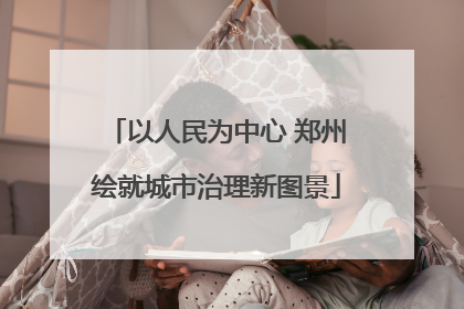 以人民为中心 郑州绘就城市治理新图景
