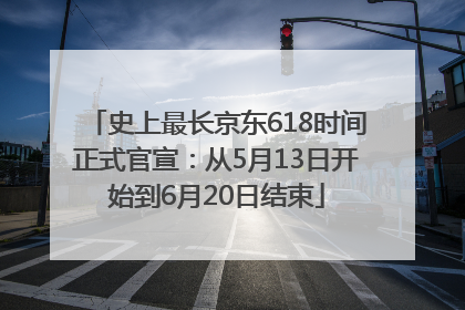 史上最长京东618时间正式官宣：从5月13日开始到6月20日结束