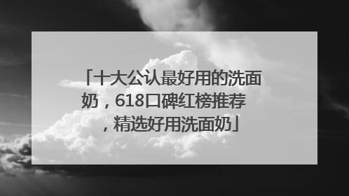 十大公认最好用的洗面奶，618口碑红榜推荐，精选好用洗面奶