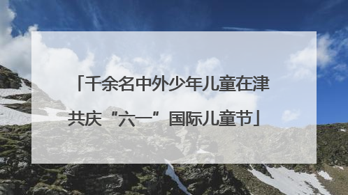 千余名中外少年儿童在津共庆“六一”国际儿童节