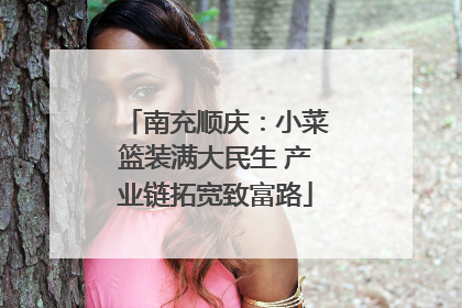 南充顺庆：小菜篮装满大民生 产业链拓宽致富路