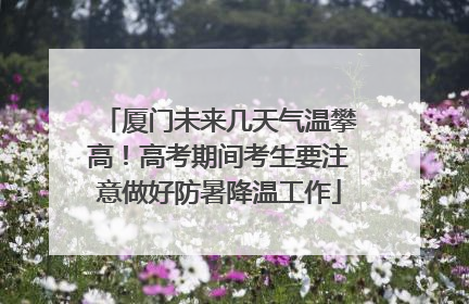 厦门未来几天气温攀高！高考期间考生要注意做好防暑降温工作