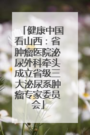 健康中国看山西：省肿瘤医院泌尿外科牵头成立省级三大泌尿系肿瘤专家委员会