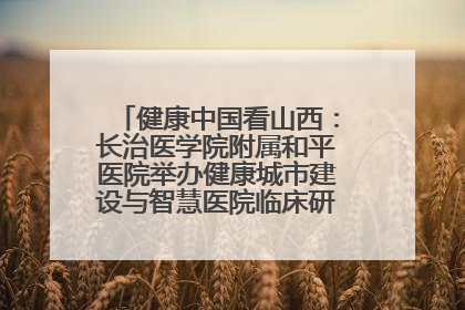 健康中国看山西：长治医学院附属和平医院举办健康城市建设与智慧医院临床研究能力提升交流会