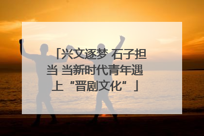 兴文逐梦 石子担当 当新时代青年遇上“晋剧文化”