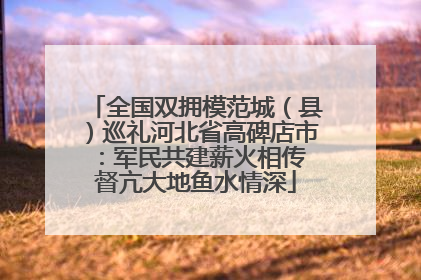 全国双拥模范城（县）巡礼河北省高碑店市：军民共建薪火相传 督亢大地鱼水情深