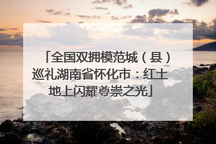 全国双拥模范城（县）巡礼湖南省怀化市：红土地上闪耀尊崇之光