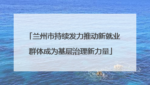 兰州市持续发力推动新就业群体成为基层治理新力量