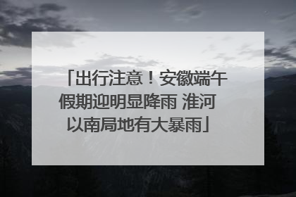 出行注意！安徽端午假期迎明显降雨 淮河以南局地有大暴雨
