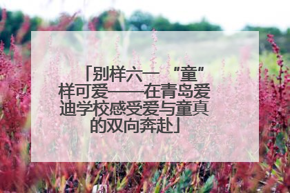 别样六一 “童”样可爱——在青岛爱迪学校感受爱与童真的双向奔赴