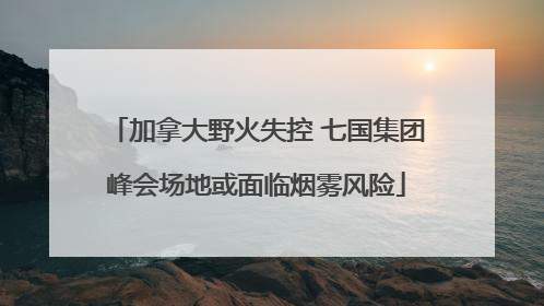 加拿大野火失控 七国集团峰会场地或面临烟雾风险