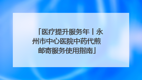 医疗提升服务年丨永州市中心医院中药代煎邮寄服务使用指南