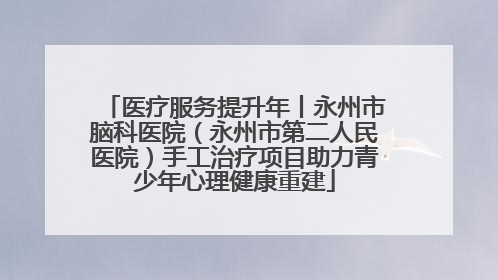 医疗服务提升年丨永州市脑科医院（永州市第二人民医院）手工治疗项目助力青少年心理健康重建