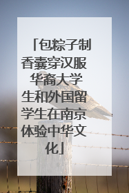 包粽子制香囊穿汉服 华裔大学生和外国留学生在南京体验中华文化