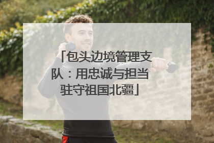 包头边境管理支队：用忠诚与担当驻守祖国北疆
