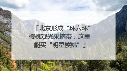 北京形成“环六环”樱桃观光采摘带，这里能买“明星樱桃”