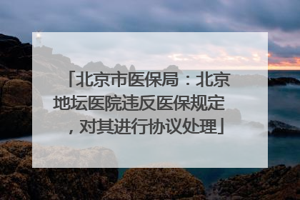 北京市医保局：北京地坛医院违反医保规定，对其进行协议处理