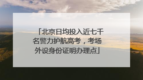北京日均投入近七千名警力护航高考，考场外设身份证明办理点