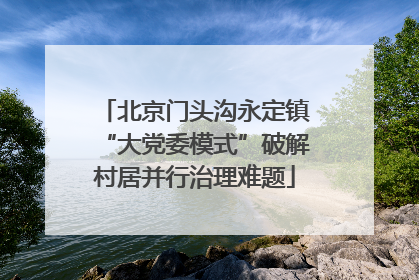 北京门头沟永定镇“大党委模式”破解村居并行治理难题