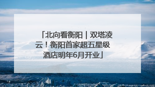 北向看衡阳｜双塔凌云！衡阳首家超五星级酒店明年6月开业