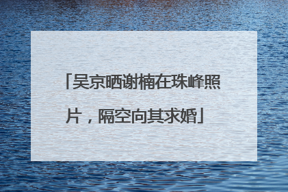 吴京晒谢楠在珠峰照片，隔空向其求婚