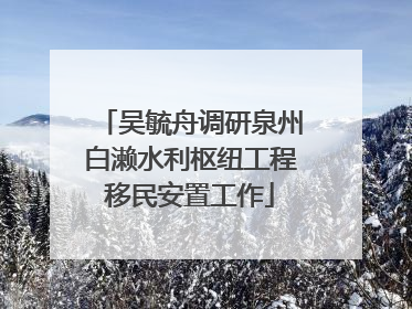 吴毓舟调研泉州白濑水利枢纽工程移民安置工作