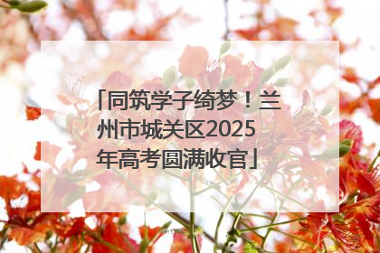 同筑学子绮梦！兰州市城关区2025年高考圆满收官
