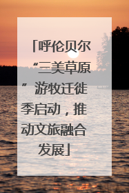呼伦贝尔“三美草原”游牧迁徙季启动，推动文旅融合发展
