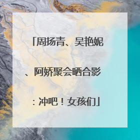 周扬青、吴艳妮、阿娇聚会晒合影：冲吧！女孩们