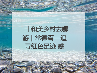 和美乡村去哪游｜常德篇—追寻红色足迹 感受湖湘魅力