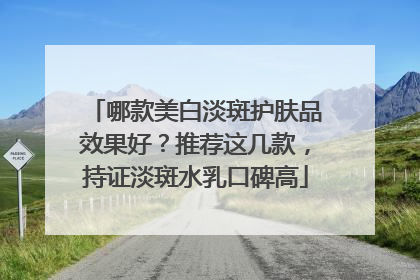 哪款美白淡斑护肤品效果好？推荐这几款，持证淡斑水乳口碑高