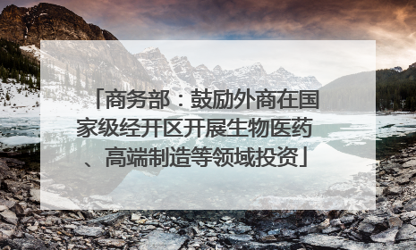 商务部：鼓励外商在国家级经开区开展生物医药、高端制造等领域投资