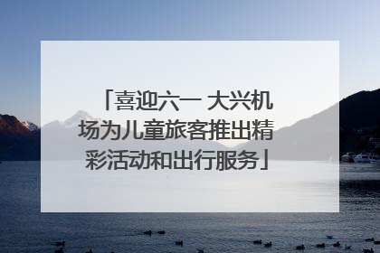 喜迎六一 大兴机场为儿童旅客推出精彩活动和出行服务