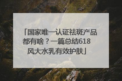 国家唯一认证祛斑产品都有啥？一篇总结618风大水乳有效护肤