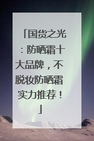 国货之光：防晒霜十大品牌，不脱妆防晒霜实力推荐！