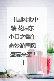 国风北中轴·花园东小口之端午奇妙游国风盛宴来袭！