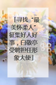 寻找“最美怀柔人”征集好人好事，白敬亭受聘担任形象大使