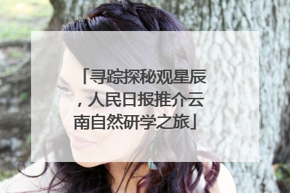寻踪探秘观星辰，人民日报推介云南自然研学之旅