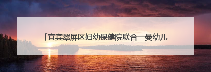 宜宾翠屏区妇幼保健院联合一曼幼儿园家长学校开展健康知识宣传活动