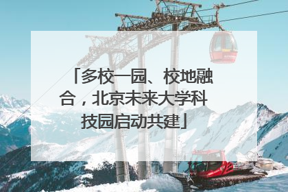 多校一园、校地融合，北京未来大学科技园启动共建