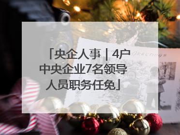 央企人事｜4户中央企业7名领导人员职务任免