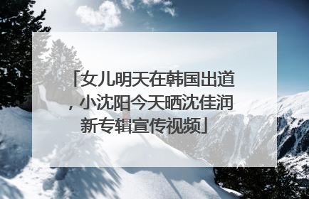 女儿明天在韩国出道，小沈阳今天晒沈佳润新专辑宣传视频